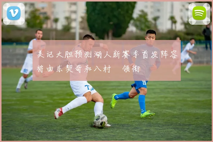 美记大胆预测湖人新赛季首发阵容将由东契奇和八村塁领衔