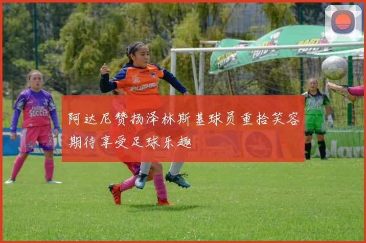 阿达尼赞扬泽林斯基球员重拾笑容期待享受足球乐趣