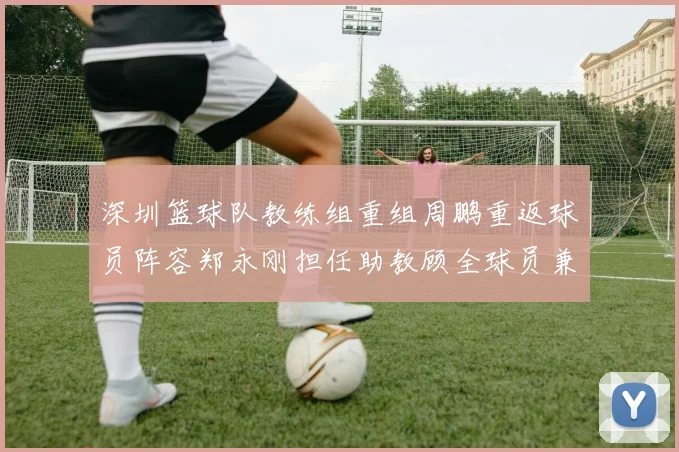 深圳篮球队教练组重组周鹏重返球员阵容郑永刚担任助教顾全球员兼任助教