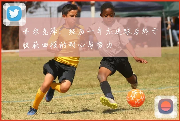 齐尔克泽：经历一年无进球后终于收获回报的耐心与努力