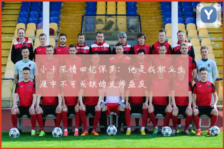 小卡深情回忆保罗：他是我职业生涯中不可或缺的良师益友