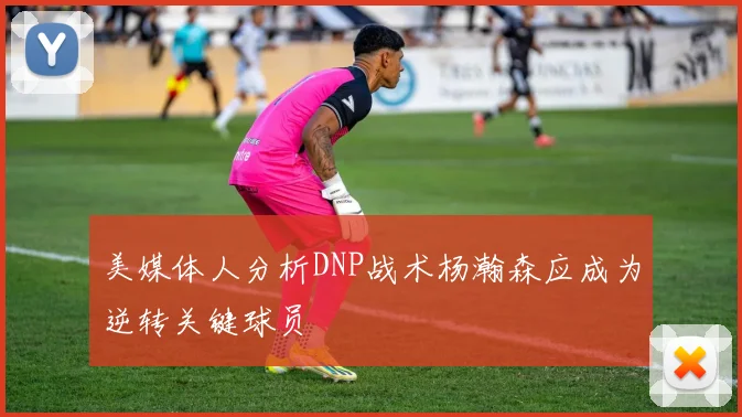 美媒体人分析DNP战术杨瀚森应成为逆转关键球员