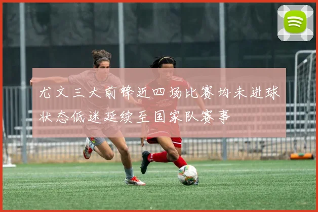 尤文三大前锋近四场比赛均未进球状态低迷延续至国家队赛事