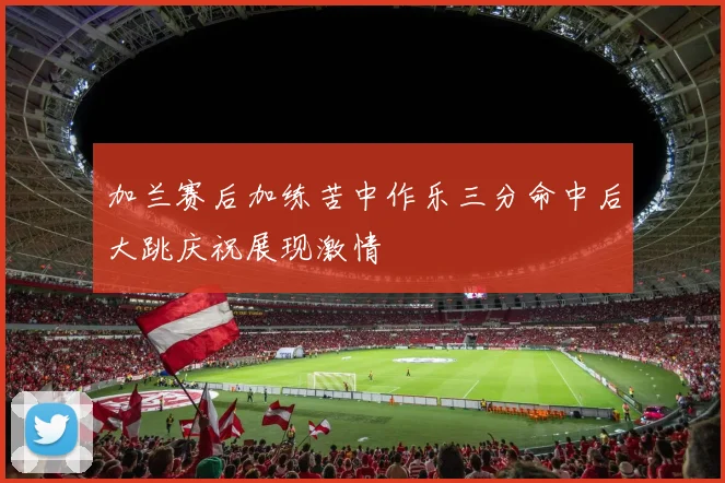 加兰赛后加练苦中作乐三分命中后大跳庆祝展现激情