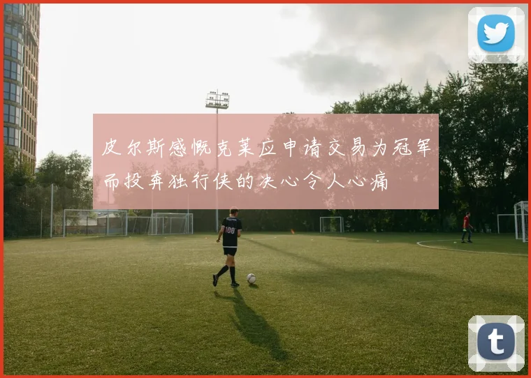 皮尔斯感慨克莱应申请交易为冠军而投奔独行侠的决心令人心痛