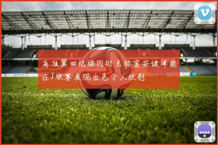 高准翼回忆福冈时光称富安健洋能在J联赛表现出色令人欣慰