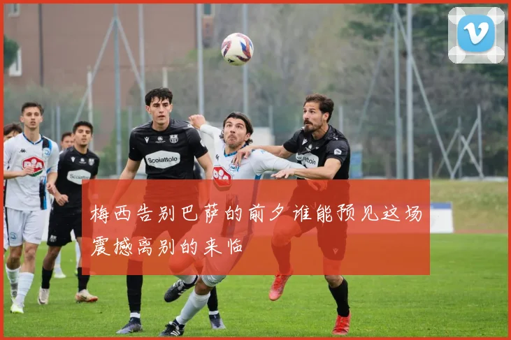 梅西告别巴萨的前夕谁能预见这场震撼离别的来临