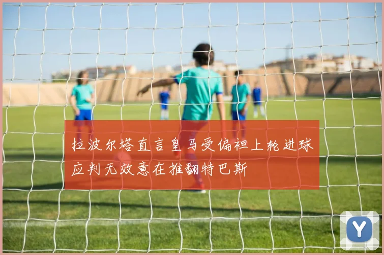拉波尔塔直言皇马受偏袒上轮进球应判无效意在推翻特巴斯