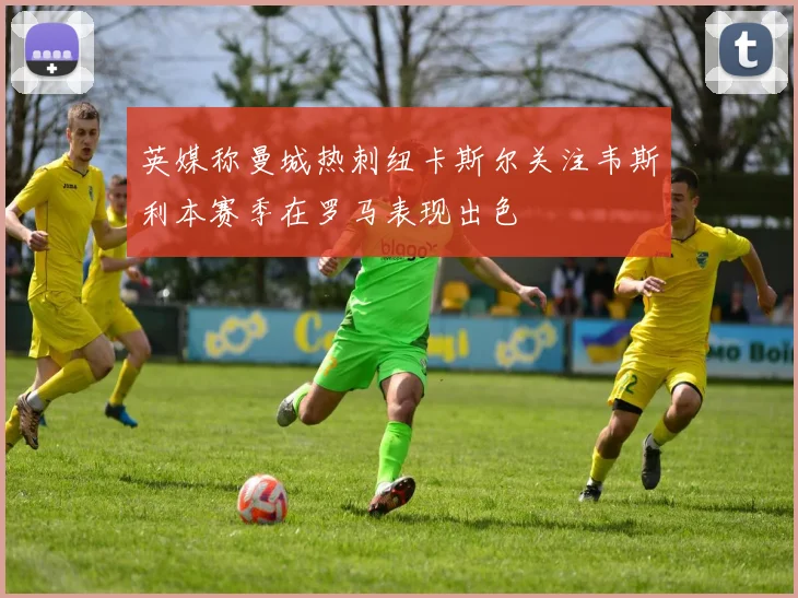 英媒称曼城热刺纽卡斯尔关注韦斯利本赛季在罗马表现出色