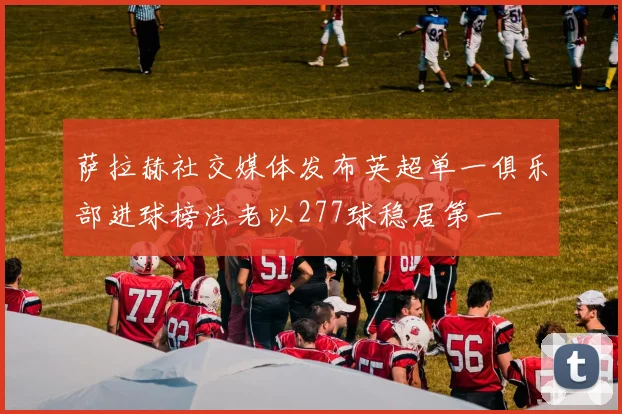 萨拉赫社交媒体发布英超单一俱乐部进球榜法老以277球稳居第一