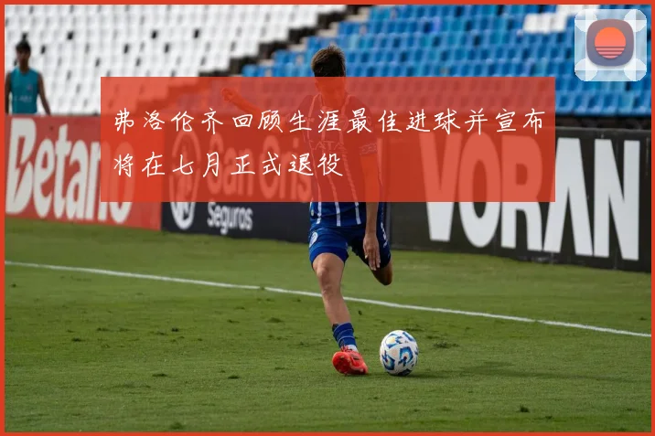 弗洛伦齐回顾生涯最佳进球并宣布将在七月正式退役