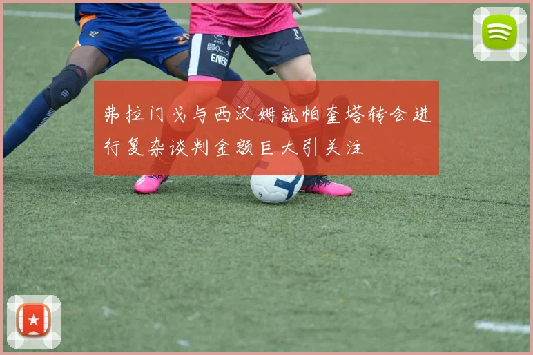 弗拉门戈与西汉姆就帕奎塔转会进行复杂谈判金额巨大引关注