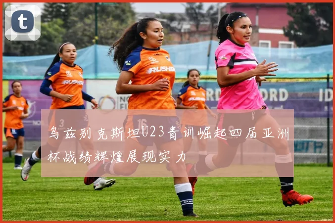 乌兹别克斯坦U23青训崛起四届亚洲杯战绩辉煌展现实力