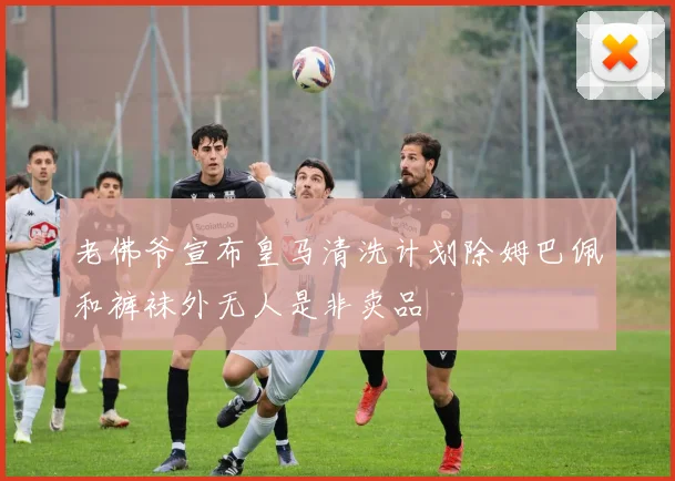 老佛爷宣布皇马清洗计划除姆巴佩和裤袜外无人是非卖品