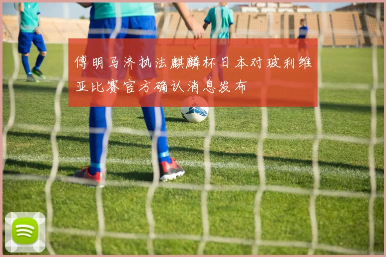 傅明马济执法麒麟杯日本对玻利维亚比赛官方确认消息发布