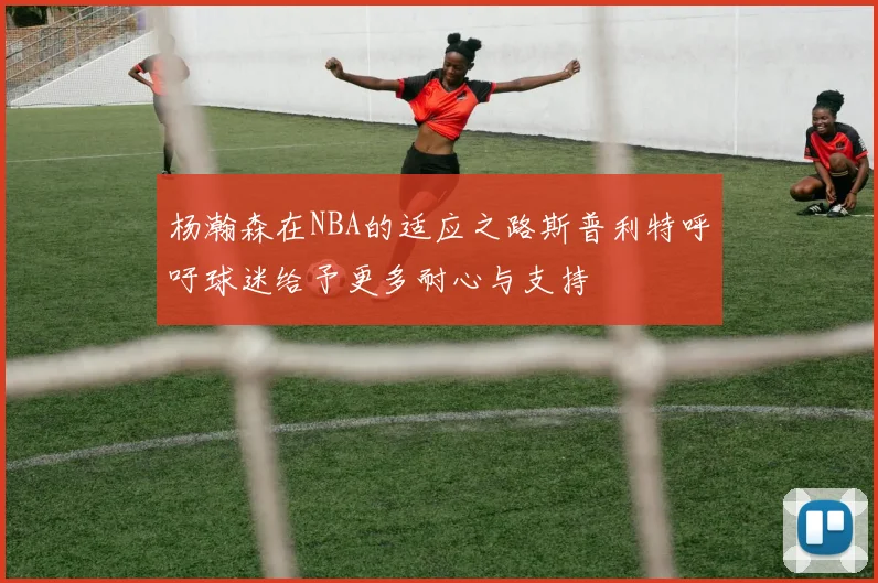 杨瀚森在NBA的适应之路斯普利特呼吁球迷给予更多耐心与支持