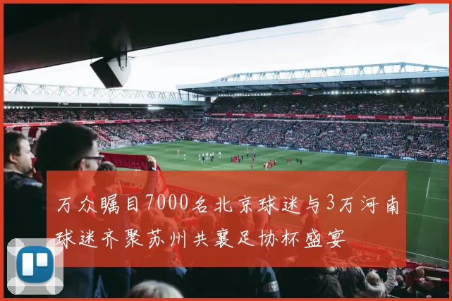 万众瞩目7000名北京球迷与3万河南球迷齐聚苏州共襄足协杯盛宴
