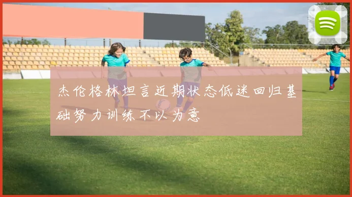 杰伦格林坦言近期状态低迷回归基础努力训练不以为意