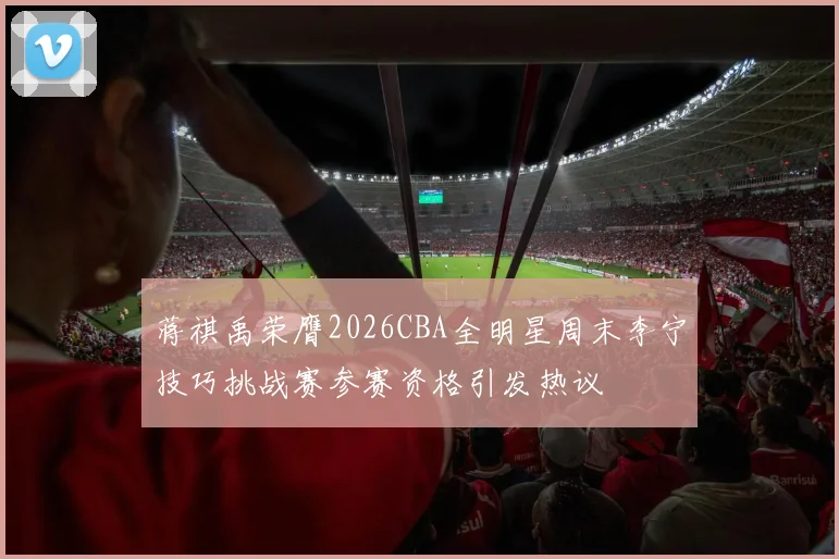 蒋祺禹荣膺2026CBA全明星周末李宁技巧挑战赛参赛资格引发热议