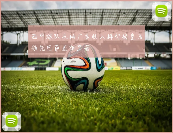 西甲球队衣袖广告收入排行榜皇马领先巴萨差距显著